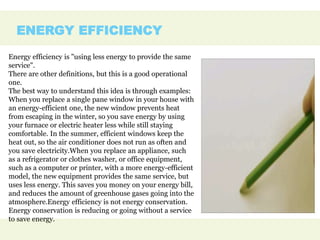 ENERGY EFFICIENCY
Energy efficiency is "using less energy to provide the same
service".
There are other definitions, but this is a good operational
one.
The best way to understand this idea is through examples:
When you replace a single pane window in your house with
an energy-efficient one, the new window prevents heat
from escaping in the winter, so you save energy by using
your furnace or electric heater less while still staying
comfortable. In the summer, efficient windows keep the
heat out, so the air conditioner does not run as often and
you save electricity.When you replace an appliance, such
as a refrigerator or clothes washer, or office equipment,
such as a computer or printer, with a more energy-efficient
model, the new equipment provides the same service, but
uses less energy. This saves you money on your energy bill,
and reduces the amount of greenhouse gases going into the
atmosphere.Energy efficiency is not energy conservation.
Energy conservation is reducing or going without a service
to save energy.
 