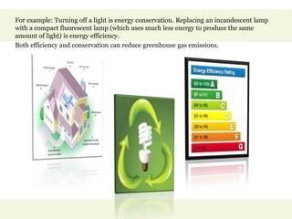 For example: Turning off a light is energy conservation. Replacing an incandescent lamp
with a compact fluorescent lamp (which uses much less energy to produce the same
amount of light) is energy efficiency.
Both efficiency and conservation can reduce greenhouse gas emissions.
 