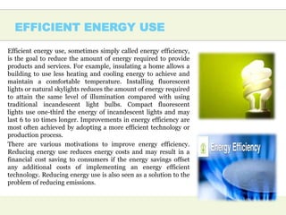 EFFICIENT ENERGY USE
Efficient energy use, sometimes simply called energy efficiency,
is the goal to reduce the amount of energy required to provide
products and services. For example, insulating a home allows a
building to use less heating and cooling energy to achieve and
maintain a comfortable temperature. Installing fluorescent
lights or natural skylights reduces the amount of energy required
to attain the same level of illumination compared with using
traditional incandescent light bulbs. Compact fluorescent
lights use one-third the energy of incandescent lights and may
last 6 to 10 times longer. Improvements in energy efficiency are
most often achieved by adopting a more efficient technology or
production process.
There are various motivations to improve energy efficiency.
Reducing energy use reduces energy costs and may result in a
financial cost saving to consumers if the energy savings offset
any additional costs of implementing an energy efficient
technology. Reducing energy use is also seen as a solution to the
problem of reducing emissions.
 