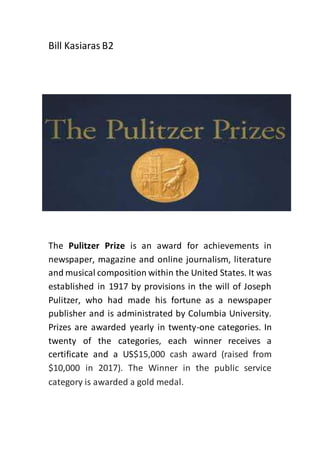 Bill Kasiaras B2
The Pulitzer Prize is an award for achievements in
newspaper, magazine and online journalism, literature
and musical composition within the United States. It was
established in 1917 by provisions in the will of Joseph
Pulitzer, who had made his fortune as a newspaper
publisher and is administrated by Columbia University.
Prizes are awarded yearly in twenty-one categories. In
twenty of the categories, each winner receives a
certificate and a US$15,000 cash award (raised from
$10,000 in 2017). The Winner in the public service
category is awarded a gold medal.
 