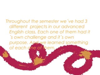 Throughout the semester we´ve had 3
different projects in our advanced
English class. Each one of them had it
´s own challenge and it´s own
purpose. And we learned something
of each one of them.
 