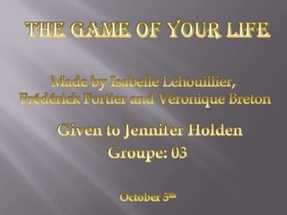 The Game of Your Life Made by Isabelle Lehouillier, Frédérick Fortier and Véronique Breton Given to Jennifer Holden Groupe: 03 October 5th 
