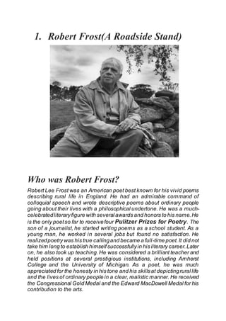 1. Robert Frost(A Roadside Stand)
Who was Robert Frost?
Robert Lee Frost was an American poet best known for his vivid poems
describing rural life in England. He had an admirable command of
colloquial speech and wrote descriptive poems about ordinary people
going about their lives with a philosophical undertone. He was a much-
celebratedliteraryfigure with severalawards and honors to his name.He
is the only poetso far to receivefour Pulitzer Prizes for Poetry. The
son of a journalist, he started writing poems as a school student. As a
young man, he worked in several jobs but found no satisfaction. He
realizedpoetry was his true callingand became a full-time poet.It did not
take him long to establish himselfsuccessfullyin his literary career.Later
on, he also took up teaching. He was considered a brilliant teacher and
held positions at several prestigious institutions, including Amherst
College and the University of Michigan. As a poet, he was much
appreciated for the honesty in his tone and his skillsat depictingrural life
and the lives of ordinary people in a clear, realistic manner. He received
the Congressional Gold Medal and the Edward MacDowell Medal for his
contribution to the arts.
 