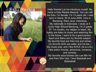 Estu Rezkia Hello friends! Let me introduce myself. My
name is Estu Rezkia Mauludi. You can call
me Estu. I’m female. I’m 13 years old. I was
born in Garut, 30 of June 2000, I live in
Bandung, West Java, Indonesia.
My nationally is Indonesia. I study at 4
Junior High School Bandung. I’m in grade
8th. I’m muslim, my religion is Islam. My
hobby are listen to music and watching film.
In the future, I want to be a good person.
Sport and Sains are my favorite subject.
My favorite food are fried rice and ramen,
my favorite drink are water and ice tea. I
like music pop, and I like AVICII, he is a DJ.
I like action movies, adventure, romance,
and comedy.
My favorite actor/actress are Lee Min Ho
and Park Shin Hye. I love Baseball and
Basketball
 