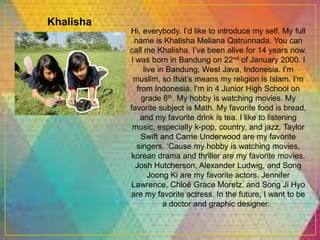 Khalisha
Hi, everybody. I’d like to introduce my self. My full
name is Khalisha Meliana Qatrunnada. You can
call me Khalisha. I’ve been alive for 14 years now.
I was born in Bandung on 22nd of January 2000. I
live in Bandung, West Java, Indonesia. I'm
muslim, so that’s means my religion is Islam. I'm
from Indonesia. I'm in 4 Junior High School on
grade 8th. My hobby is watching movies. My
favorite subject is Math. My favorite food is bread,
and my favorite drink is tea. I like to listening
music, especially k-pop, country, and jazz. Taylor
Swift and Carrie Underwood are my favorite
singers. ‘Cause my hobby is watching movies,
korean drama and thriller are my favorite movies.
Josh Hutcherson, Alexander Ludwig, and Song
Joong Ki are my favorite actors. Jennifer
Lawrence, Chloě Grace Moretz, and Song Ji Hyo
are my favorite actress. In the future, I want to be
a doctor and graphic designer.
 
