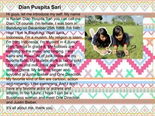 Dian Puspita Sari
Hi guys, let me introduce my self. My name
is Raden Dian Puspita Sari you can call me
Dian. Of course I'm female. I was born in
Bandung on December 25th 1999. I'm 14th
now. I live in Bandung, West Java,
Indonesia. I'm a muslim. My religion is islam.
I'm from Indonesia. I'm student in 4 Junior
High School in grade 8. My hobbies are
listening to the music and singing. I like
sains and music. All of junk foods are my
favorite food. My favorite drink is hot or cold
chocolate and milk. I like pop and RnB in
musics genre. My favorite singer and
boyband is Justin Bieber and One Direction.
My favorite kind of film are cartoon, action
and romantic. I like swimming. And I don’t
have any favorite actor or actress and
athlete. In the future, I hope I can be a
Bussiness woman and meet One Direction
and Justin Bieber.
It’s all about me, thank you.
 