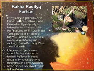 Raditya
• Hi, my name is Rakha Raditya
Farhan, you can call me Rakha.
I’m muslim. My nationally is
Indonesia. I'm 14 years. I was
born Bandung on 17th December
1999. Now I'm in 8th grade at
SMPN 4 Bandung. My hobbies
are drawing, shooting and
cooking. I live in Bandung, West
Java, Indonesia.
• I like every subjects in my
school. My favorite sport is
football. My favorite food is
rendang. My favorite drink is
mineral water. I loves watching
action movies. My favorite actor
is Tom Cruise.
 