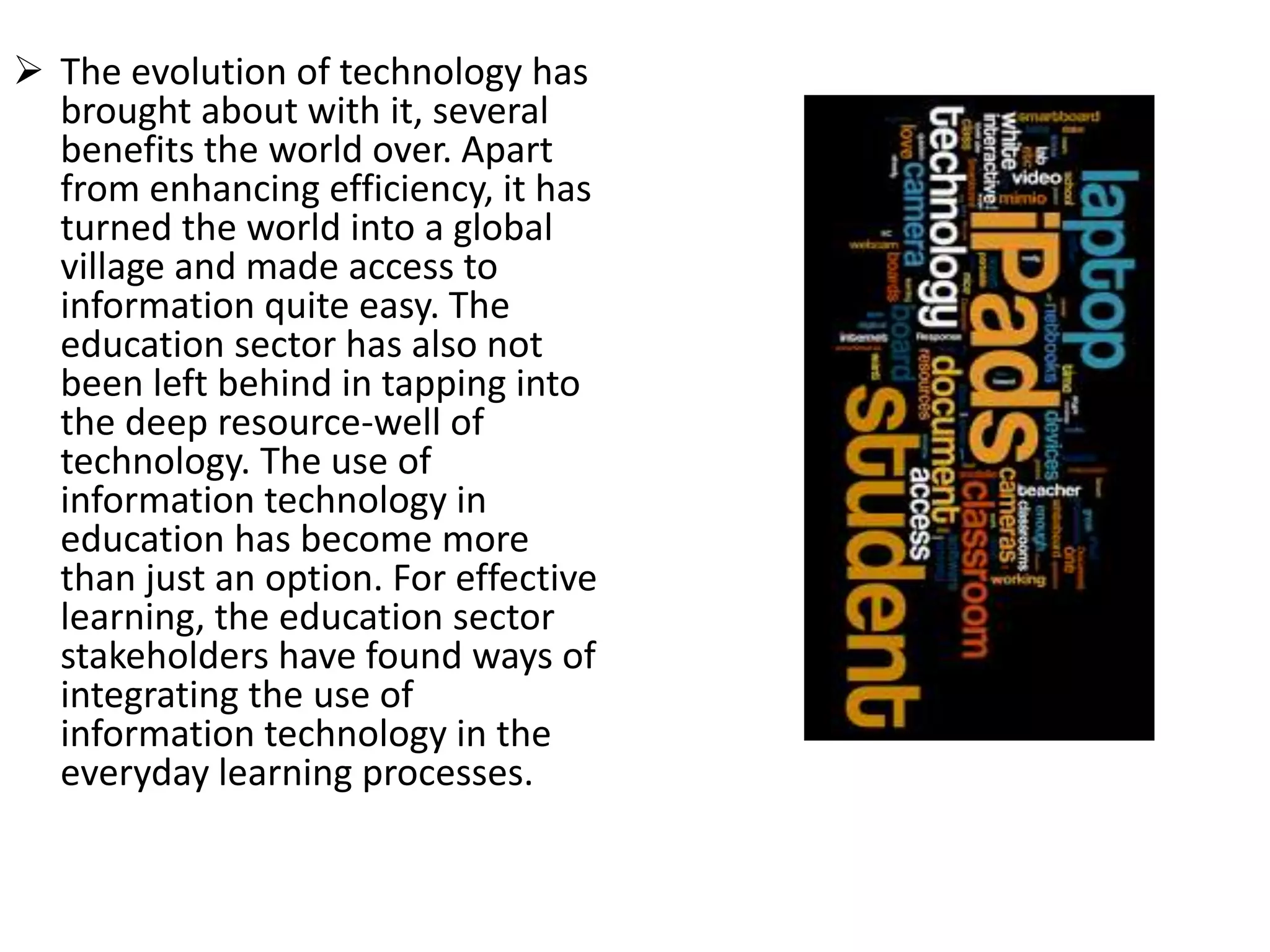  The evolution of technology has
brought about with it, several
benefits the world over. Apart
from enhancing efficiency, it has
turned the world into a global
village and made access to
information quite easy. The
education sector has also not
been left behind in tapping into
the deep resource-well of
technology. The use of
information technology in
education has become more
than just an option. For effective
learning, the education sector
stakeholders have found ways of
integrating the use of
information technology in the
everyday learning processes.
 