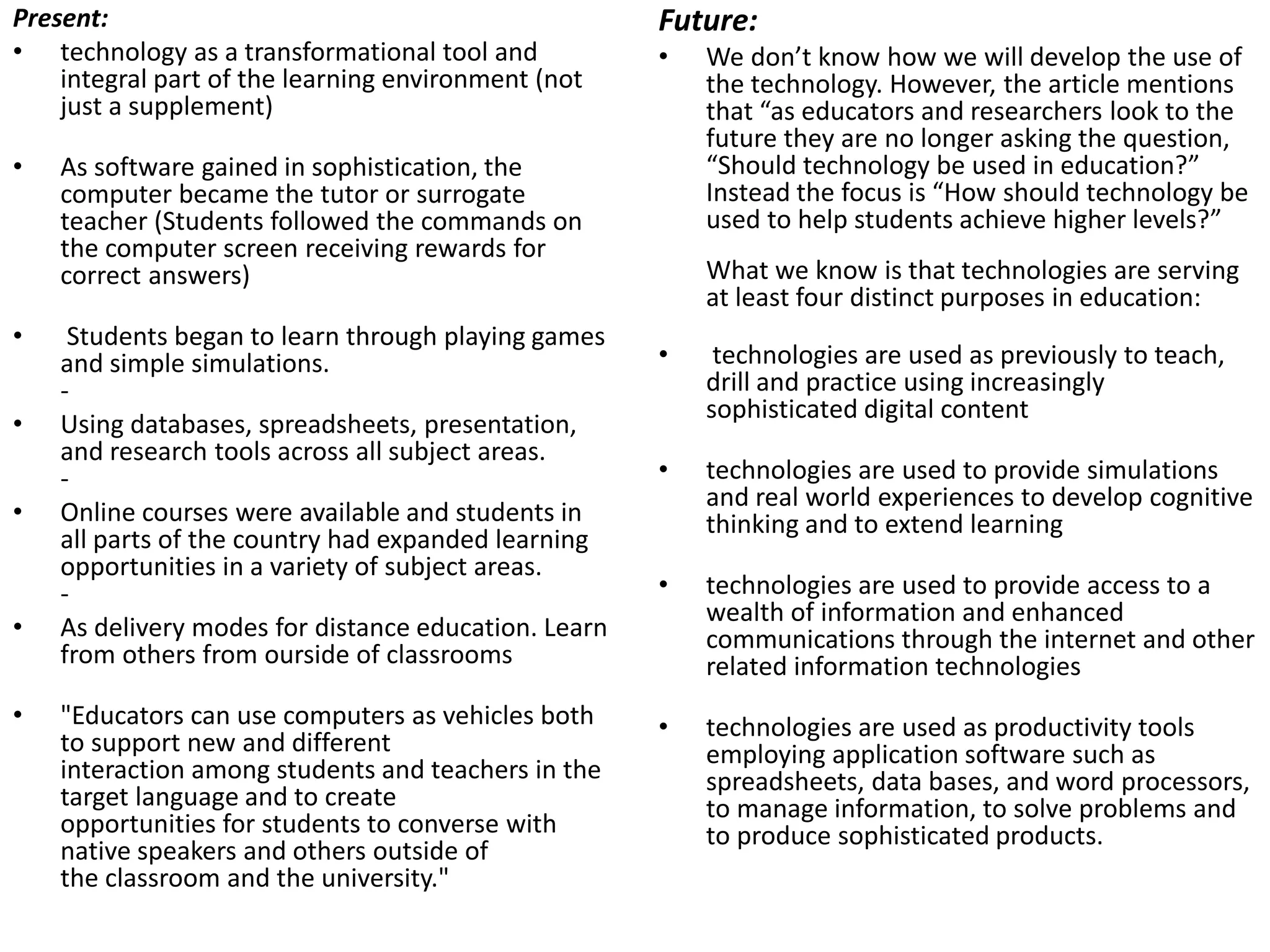 Present:
• technology as a transformational tool and
integral part of the learning environment (not
just a supplement)
• As software gained in sophistication, the
computer became the tutor or surrogate
teacher (Students followed the commands on
the computer screen receiving rewards for
correct answers)
• Students began to learn through playing games
and simple simulations.
-
• Using databases, spreadsheets, presentation,
and research tools across all subject areas.
-
• Online courses were available and students in
all parts of the country had expanded learning
opportunities in a variety of subject areas.
-
• As delivery modes for distance education. Learn
from others from ourside of classrooms
• "Educators can use computers as vehicles both
to support new and different
interaction among students and teachers in the
target language and to create
opportunities for students to converse with
native speakers and others outside of
the classroom and the university."
Future:
• We don’t know how we will develop the use of
the technology. However, the article mentions
that “as educators and researchers look to the
future they are no longer asking the question,
“Should technology be used in education?”
Instead the focus is “How should technology be
used to help students achieve higher levels?”
What we know is that technologies are serving
at least four distinct purposes in education:
• technologies are used as previously to teach,
drill and practice using increasingly
sophisticated digital content
• technologies are used to provide simulations
and real world experiences to develop cognitive
thinking and to extend learning
• technologies are used to provide access to a
wealth of information and enhanced
communications through the internet and other
related information technologies
• technologies are used as productivity tools
employing application software such as
spreadsheets, data bases, and word processors,
to manage information, to solve problems and
to produce sophisticated products.
 