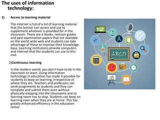 The uses of information
technology:
1) Access to learning material
The internet is full of a lot of learning material
that the learner can access and use to
supplement whatever is provided for in the
classroom. There are e-books, revision guides
and past examination papers that are available
on the world wide web and students can take
advantage of these to improve their knowledge
base. Learning institutions provide computers
and internet that the students can use to this
end.
2)Continuous learning
In the modern world, you don’t have to be in the
classroom to learn. Using information
technology in education has made it possible for
students to keep on learning, irrespective of
where they are. Teachers and professors can
send assignments to students and they can
complete and submit them even without
physically stepping into the classrooms and so
learning never has to stop. Students can keep on
learning even when they are at home. This has
greatly enhanced efficiency in the education
sector.
 