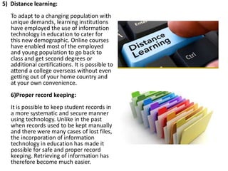 5) Distance learning:
To adapt to a changing population with
unique demands, learning institutions
have employed the use of information
technology in education to cater for
this new demographic. Online courses
have enabled most of the employed
and young population to go back to
class and get second degrees or
additional certifications. It is possible to
attend a college overseas without even
getting out of your home country and
at your own convenience.
6)Proper record keeping:
It is possible to keep student records in
a more systematic and secure manner
using technology. Unlike in the past
when records used to be kept manually
and there were many cases of lost files,
the incorporation of information
technology in education has made it
possible for safe and proper record
keeping. Retrieving of information has
therefore become much easier.
 