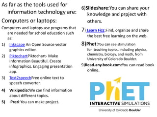 As far as the tools used for
information technology are:
Computers or laptops:
Computers and laptops use programs that
are needed for school education such
as:
1) Inkscape An Open Source vector
graphics editor.
2) PiktochartPiktochart- Make
Information Beautiful. Create
infographics. Engaging presentation
app.
3) Text2speechFree online text to
speech converter.
4) Wikipedia:We can find information
about different topics.
5) Prezi:You can make project.
6)Slideshare:You can share your
knowledge and prpject with
others.
7) Learn Fizz:Find, organize and share
the best free learning on the web.
8)Phet:You can see stimulation
for teaching topics, including physics,
chemistry, biology, and math, from
University of Colorado Boulder.
9)Read.any.book.com:You can read book
online.
 