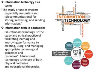  Information technolgy as a
term:
“The study or use of systems
(especially computers and
telecommunications) for
storing, retrieving, and sending
information.”
 Information tech in education:
Educational technology is "the
study and ethical practice of
facilitating learning and
improving performance by
creating, using, and managing
appropriate technological
processes and
resources". Educational
technology is the use of both
physical hardware
and educational theoretics.
 
