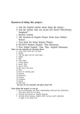 Resources of doing this project :

      1. Ask the English teacher about doing the project .
      2. Ask the teacher who can invent this flower “Mrs.Parinya
         Sangkarat”
      3. Internet website
      4. The brochure of English Project Work from Srithart
         School.
      5. Text book for doing Science Project .
      6. SE-ED’S Modern English – Thai Dictionary
      7. New Model English – Thai Thai – English Dictionary
These are the materials for invention flower
      1. Lotus Fiber Cloth (Pa Yai Bua)
      2. Stump
      3. The big pipes and the small pipes
      4. pollen
      5. drill
      6. Flora tapes
      7. Cotton thread
      8. petal’s Wire
      9. leave’s Wire
      10. dry fern or dry moss
      11. Glue
      12. Gun for shooting glue
      13. Scissors
      14. Dictionary
      15. Camera
      16. Computer
      17. bunch
      18. little bird
       We pay for the materials and photo about 443

Form doing this project we can get
     1. get the information , the better understanding and invent the orchid from
         lotus fiber cloth (Pa Yai Bua).
     2. develop and present in English language
     3. develop about learning English skills and get useful experience
         to apply in our daily lives .
 