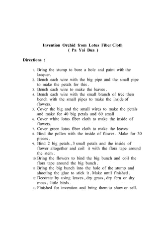 Invention Orchid from Lotus Fiber Cloth
                      ( Pa Yai Bua )

Directions :

     1.  Bring the stump to bore a hole and paint with the
         lacquer.
     2. Bench each wire with the big pipe and the small pipe
         to make the petals for this .
     3. Bench each wire to make the leaves .
     4. Bench each wire with the small branch of tree then
         bench with the small pipes to make the inside of
         flowers.
     5. Cover the big and the small wires to make the petals
         and make for 40 big petals and 60 small
     6. Cover white lotus fiber cloth to make the inside of
         flowers.
     7. Cover green lotus fiber cloth to make the leaves
     8. Bind the pollen with the inside of flower . Make for 30
         pieces .
     9. Bind 2 big petals , 3 small petals and the inside of
         flower altogether and coil it with the flora tape around
         the stem .
     10. Bring the flowers to bind the big bunch and coil the
         flora tape around the big bunch .
     11. Bring the big bunch into the hole of the stump and
         shooting the glue to stick it . Make until finished .
     12. Decorate by using leaves , dry grass , dry fern or dry
         moss , little birds .
     13. Finished for invention and bring them to show or sell.
 