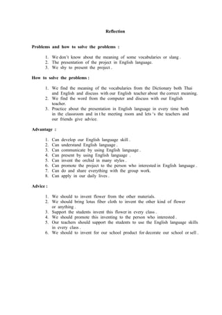 Reflection


Problems and how to solve the problems :

      1. We don’t know about the meaning of some vocabularies or slang .
      2. The presentation of the project in English language.
      3. We shy to present the project .

How to solve the problems :

      1. We find the meaning of the vocabularies from the Dictionary both Thai
         and English and discuss with our English teacher about the correct meaning.
      2. We find the word from the computer and discuss with our English
         teacher.
      3. Practice about the presentation in English language in every time both
         in the classroom and in t he meeting room and lets ‘s the teachers and
         our friends give advice.

Advantage :

      1.   Can   develop our English language skill .
      2.   Can   understand English language .
      3.   Can   communicate by using English language .
      4.   Can   present by using English language .
      5.   Can   invent the orchid in many styles .
      6.   Can   promote the project to the person who interested in English language .
      7.   Can   do and share everything with the group work.
      8.   Can   apply in our daily lives .

Advice :

      1. We should to invent flower from the other materials.
      2. We should bring lotus fiber cloth to invent the other kind of flower
         or anything .
      3. Support the students invent this flower in every class .
      4. We should promote this inventing to the person who interested .
      5. Our teachers should support the students to use the English language skills
         in every class .
      6. We should to invent for our school product for decorate our school or sell .
 