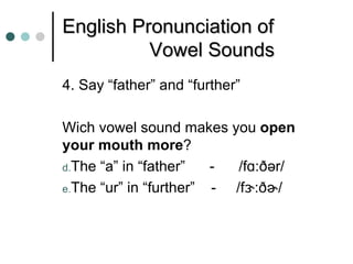 English Pronunciation of
          Vowel Sounds
4. Say “father” and “further”

Wich vowel sound makes you open
your mouth more?
d.The “a” in “father”   -  /fɑ:ðər/
e.The “ur” in “further” - /fɝ:ðɚ/
 