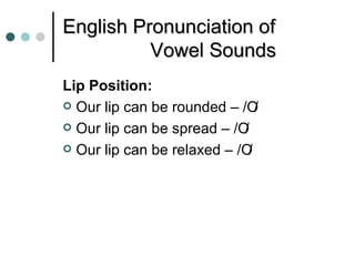 English Pronunciation of
          Vowel Sounds
Lip Position:
 Our lip can be rounded – /O  /
 Our lip can be spread – /O/
 Our lip can be relaxed – /O/
 