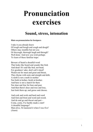 1
Pronunciation
exercises
Sound, stress, intonation
Hints on pronunciation for foreigners
I take it you already know
Of tough and bough and cough and dough?
Others may stumble but not you
Or hiccough, thorough laugh and through?
Well done: And now you wish perhaps
To learn of these familiar traps:
Beware of heard a dreadful word
That looks like beard and sounds like bird.
And dead: It's said like bed, not bead,
For goodness' sake, don't call it deed!
Watch out for meat and great and threat,
They rhyme with suite and straight and debt.
A moth is not a moth in mother
Nor both in bother, broth in brother.
And here is not a match for there
Nor dear and fear for bear and pear
And then there's does and rose and lose,
Just look them up; and goose and choose.
And cork and work and hard and ward
And font and front and word and sword.
And do and go and thwart and part –
Come, come, I've hardly made a start!
A dreadful language?
Man alive, I'd mastered it when I was five!
(Anon)
 