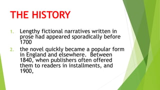 THE HISTORY
1. Lengthy fictional narratives written in
prose had appeared sporadically before
1700
2. the novel quickly became a popular form
in England and elsewhere. Between
1840, when publishers often offered
them to readers in installments, and
1900,
 