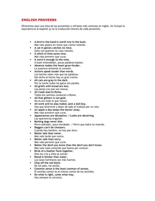 ENGLISH PROVERBS
Ofrecemos aquí una lista de los proverbios o refranes más comunes en inglés. Se incluye la
equivalencia al español (y no la traducción literal) de cada proverbio.




          A bird in the hand is worth two in the bush.
           Más vale pájaro en mano que ciento volando.
          A cat in gloves catches no mice.
           Gato con guantes no caza ratones.
          A stitch in time saves nine.
           Más vale prevenir que curar.
          A word is enough to the wise.
           A buen entendedor, pocas palabras bastan.
          Absence makes the heart grow fonder.
           La ausencia alimenta al corazón.
          Actions speak louder than words.
           Los hechos valen más que las palabras.
           Del dicho al hecho hay un gran trecho.
          All cats are grey in the dark.
           Por la noche todos los gatos son pardos.
          All griefs with bread are less.
           Las penas con pan son menos.
          All roads lead to Rome.
           Todos los caminos conducen a Roma.
          All that glitters is not gold.
           No es oro todo lo que reluce.
          All work and no play makes Jack a dull boy.
           Hay que divertirse y dejar de lado el trabajo por un rato.
          An apple a day keeps the doctor away.
           Más vale prevenir que curar.
          Appearances are deceptive. / Looks are deceiving.
           Las apariencias engañan.
          Barking dogs never bite.
           Perro ladrador, poco mordedor. / Perro que ladra no muerde.
          Beggars can't be choosers.
           Cuando hay hambre, no hay pan duro.
          Better late than never.
           Más vale tarde que nunca.
          Better safe than sorry.
           Más vale pervenir que curar.
          Better the devil you know than the devil you don't know.
           Más vale malo conocido que bueno por conocer.
          Birds of a feather flock together.
           Dios los cría y ellos se juntan.
          Blood is thicker than water.
           Los lazos familiares son más fuertes.
          Chip off the old block.
           De tal palo, tal astilla.
          Common sense is the least common of senses.
           El sentido común es el menos común de los sentidos.
          Do what is right, come what may.
           Haz siempre lo correcto.
 