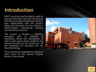 EAFIT University was founded on 1960 by
a group of business men with the purpose
of bring up suitable professionals aware of
their responsibility with the country.
Today, the University has four Schools –
Administration, Engineering, Sciences
and Humanities and Law.
The campus is located in Medellin,
Antioquia;     with    22   buildings   of
classrooms, offices and laboratories, as
well as open spaces where academic and
cultural activities can be carried out. All
the classrooms are equipped with the
latest technology.
The university has expanded its activity to
other zones of the country: Bogota,
Pereira, Llano Grande.
 