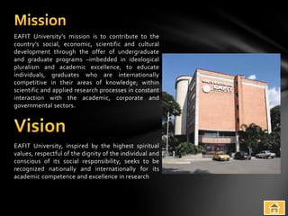 EAFIT University’s mission is to contribute to the
country’s social, economic, scientific and cultural
development through the offer of undergraduate
and graduate programs –imbedded in ideological
pluralism and academic excellence, to educate
individuals, graduates who are internationally
competitive in their areas of knowledge; within
scientific and applied research processes in constant
interaction with the academic, corporate and
governmental sectors.




EAFIT University, inspired by the highest spiritual
values, respectful of the dignity of the individual and
conscious of its social responsibility, seeks to be
recognized nationally and internationally for its
academic competence and excellence in research
 