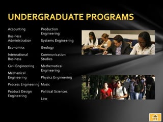 Accounting          Production
                    Engineering
Business
Administration      Systems Engineering
Economics           Geology
International       Communication
Business            Studies
Civil Engineering   Mathematical
                    Engineering
Mechanical
Engineering         Physics Engineering
Process Engineering Music
Product Design      Political Sciences
Engineering
                    Law
 