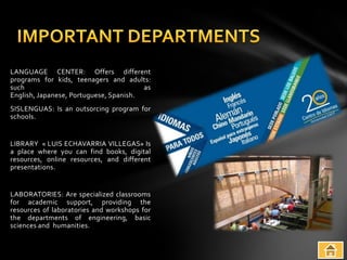 LANGUAGE CENTER: Offers different
programs for kids, teenagers and adults:
such                                    as
English, Japanese, Portuguese, Spanish.
SISLENGUAS: Is an outsorcing program for
schools.


LIBRARY « LUIS ECHAVARRIA VILLEGAS» Is
a place where you can find books, digital
resources, online resources, and different
presentations.


LABORATORIES: Are specialized classrooms
for academic support, providing the
resources of laboratories and workshops for
the departments of engineering, basic
sciences and humanities.
 