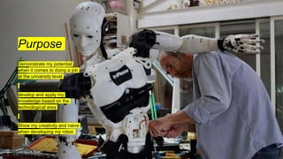 Purpose
Demonstrate my potential
when it comes to doing a job
at the university level
develop and apply my
knowledge based on the
technological area
Show my creativity and naive
when developing my robot.
 