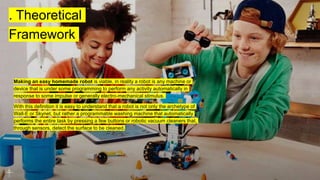 . Theoretical
Framework
Making an easy homemade robot is viable, in reality a robot is any machine or
device that is under some programming to perform any activity automatically in
response to some impulse or generally electro-mechanical stimulus.
With this definition it is easy to understand that a robot is not only the archetype of
Wall-E or Skynet, but rather a programmable washing machine that automatically
performs the entire task by pressing a few buttons or robotic vacuum cleaners that,
through sensors, detect the surface to be cleaned.
 