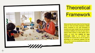 Theoretical
Framework
When we hear the word robot, the first thing that
comes to mind are those impressive metallic
forms, humanoid or not, with thousands of
functions and super modern that are sometimes
considered intelligent and that we have seen in
science fiction movies or video games, and It
makes us think that making an easy
homemade robot is an arduous task,
impossible for anyone who is not an expert in
technology or an advanced engineer, but the
truth is that it can be something as simple as
making my robot
 