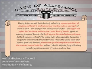 I hereby declare, on oath, that I absolutely and entirely renounce and abjure all
                allegiance and fidelity to any foreign prince, potentate, state, or sovereignty of
              whom or which I have heretofore been a subject or citizen; that I will support and
                 defend the Constitution and laws of the United States of America against all
             enemies, foreign and domestic; that I will bear true faith and allegiance to the same;
             that I will bear arms on behalf of the United States when required by the law; that I
             will perform noncombatant service in the Armed Forces of the United States when
             required by the law; that I will perform work of national importance under civilian
            direction when required by the law; and that I take this obligation freely without any
                           mental reservation or purpose of evasion; so help me God.




oath of allegiance = Treueeid
promise = Versprechen
constitution = Verfassung
 