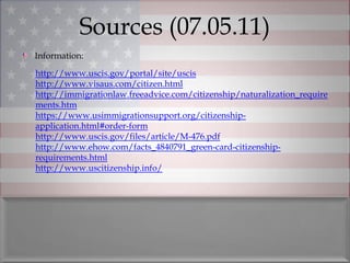 Sources (07.05.11)
Information:
http://www.uscis.gov/portal/site/uscis
http://www.visaus.com/citizen.html
http://immigrationlaw.freeadvice.com/citizenship/naturalization_require
ments.htm
https://www.usimmigrationsupport.org/citizenship-
application.html#order-form
http://www.uscis.gov/files/article/M-476.pdf
http://www.ehow.com/facts_4840791_green-card-citizenship-
requirements.html
http://www.uscitizenship.info/
 