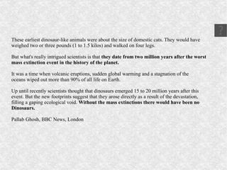 These earliest  dinosaur -like animals were about the size of domestic cats. They would have weighed two or three pounds (1 to 1.5 kilos) and walked on four legs. But what's really intrigued scientists is that  they date from two million years after the worst mass extinction  event in the history of the planet. It was a time when  volcanic eruptions , sudden  global warming  and a  stagnation  of the oceans  wiped out  more than 90% of all life on Earth. Up until recently scientists thought that dinosaurs emerged 15 to 20 million years after this event. But the new footprints suggest that they arose directly as a result of the  devastation , filling a  gaping ecological void .  Without the mass extinctions there would have been no Dinosaurs. Pallab Ghosh, BBC News, London 