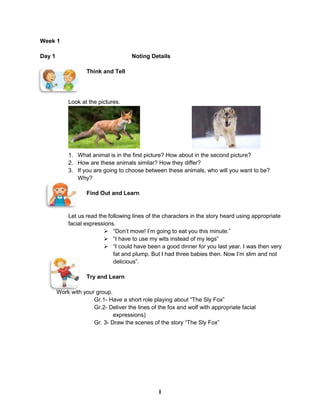 Week 1
Day 1 Noting Details
Think and Tell
Look at the pictures.
1. What animal is in the first picture? How about in the second picture?
2. How are these animals similar? How they differ?
3. If you are going to choose between these animals, who will you want to be?
Why?
Find Out and Learn
Let us read the following lines of the characters in the story heard using appropriate
facial expressions.
 “Don’t move! I’m going to eat you this minute.”
 “I have to use my wits instead of my legs”
 “I could have been a good dinner for you last year. I was then very
fat and plump. But I had three babies then. Now I’m slim and not
delicious”.
Try and Learn
Work with your group.
Gr.1- Have a short role playing about “The Sly Fox”
Gr.2- Deliver the lines of the fox and wolf with appropriate facial
expressions)
Gr. 3- Draw the scenes of the story “The Sly Fox”
1
 