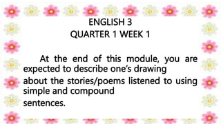 ENGLISH 3
QUARTER 1 WEEK 1
At the end of this module, you are
expected to describe one’s drawing
about the stories/poems listened to using
simple and compound
sentences.
 