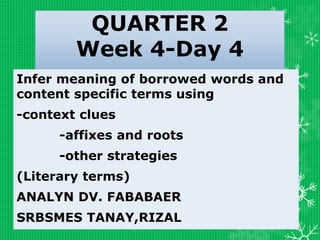QUARTER 2
Week 4-Day 4
Infer meaning of borrowed words and
content specific terms using
-context clues
-affixes and roots
-other strategies
(Literary terms)
ANALYN DV. FABABAER
SRBSMES TANAY,RIZAL
 