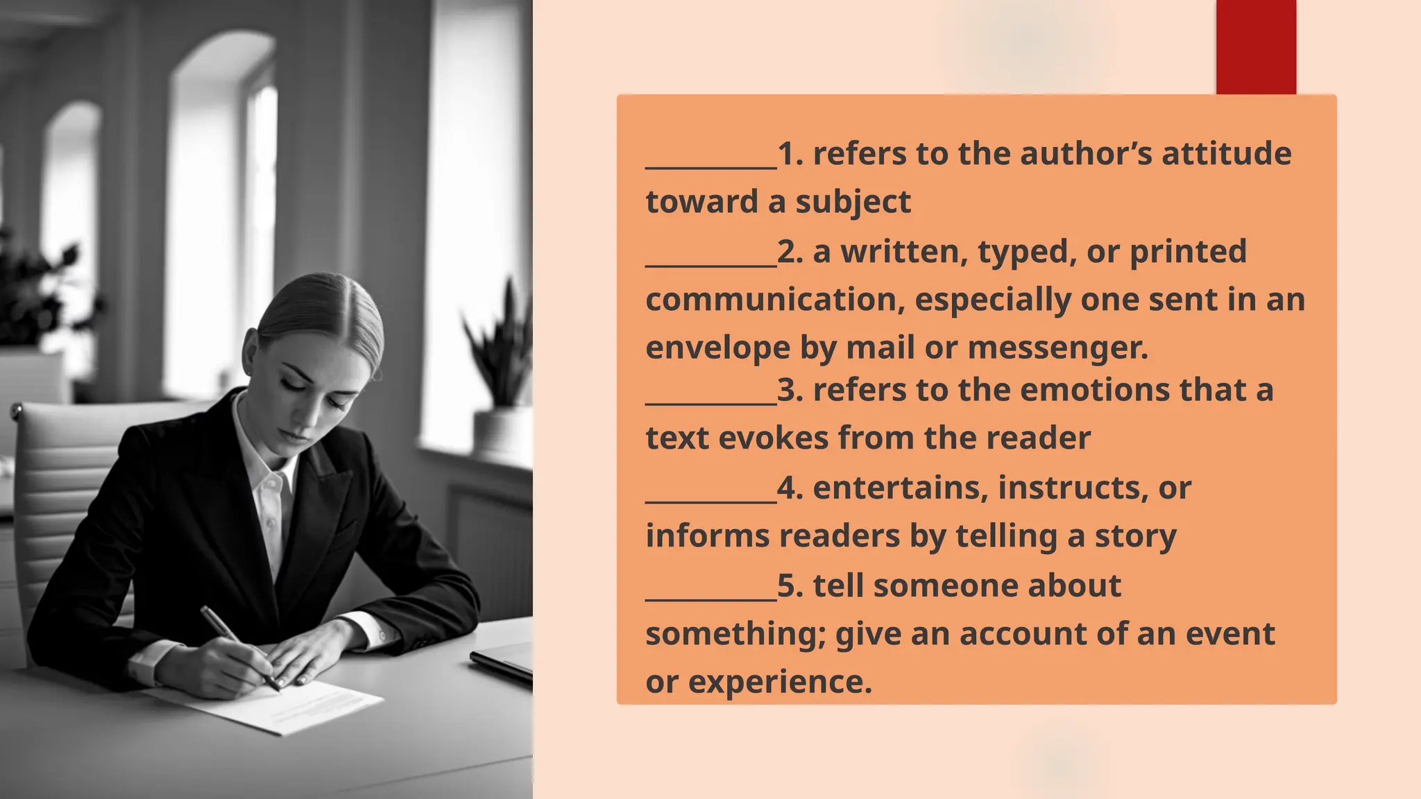 __________1. refers to the author’s attitude
toward a subject
__________2. a written, typed, or printed
communication, especially one sent in an
envelope by mail or messenger.
__________3. refers to the emotions that a
text evokes from the reader
__________4. entertains, instructs, or
informs readers by telling a story
__________5. tell someone about
something; give an account of an event
or experience.
 