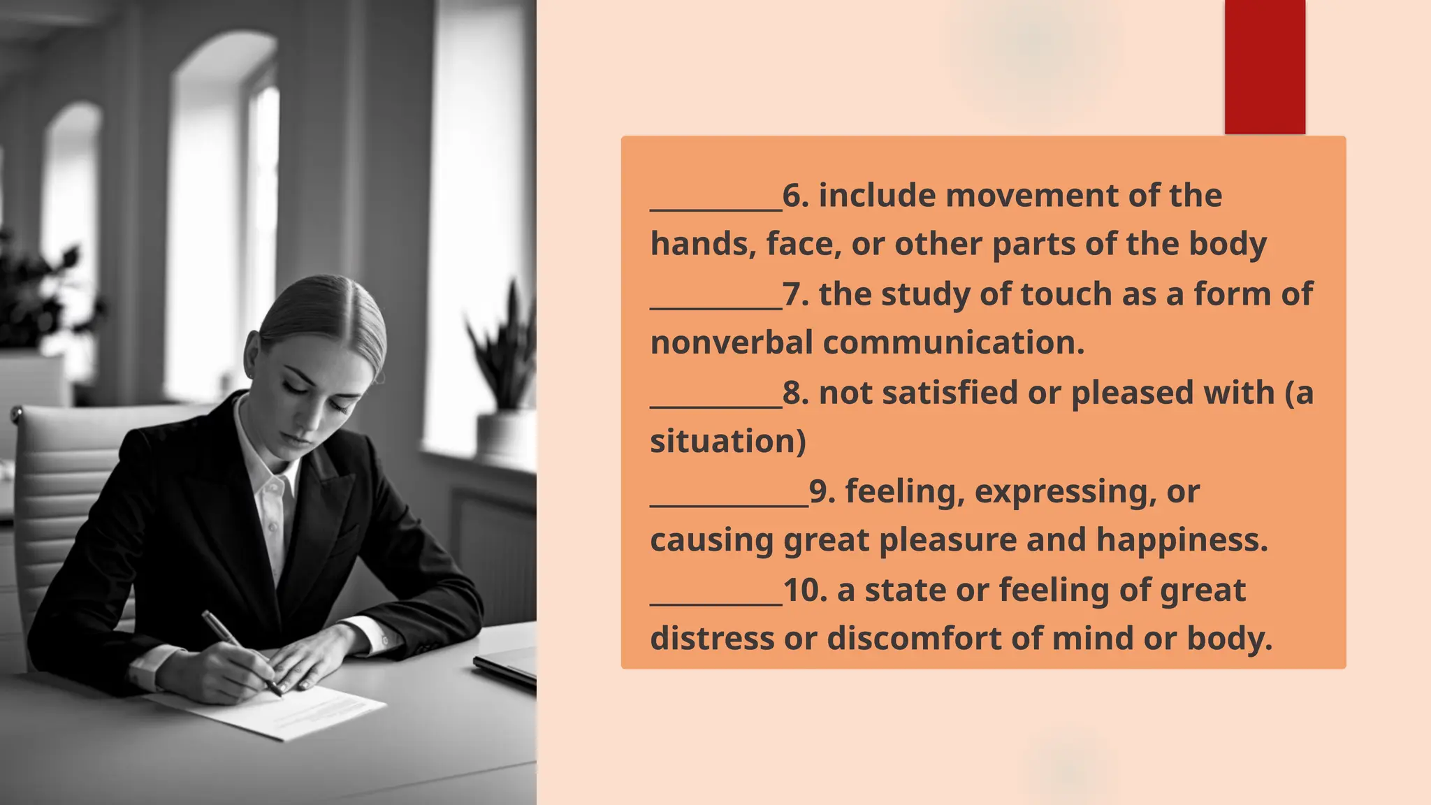 __________6. include movement of the
hands, face, or other parts of the body
__________7. the study of touch as a form of
nonverbal communication.
__________8. not satisfied or pleased with (a
situation)
____________9. feeling, expressing, or
causing great pleasure and happiness.
__________10. a state or feeling of great
distress or discomfort of mind or body.
 