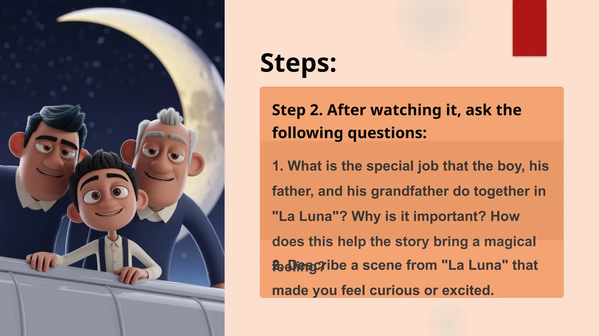 Steps:
Step 2. After watching it, ask the
following questions:
1. What is the special job that the boy, his
father, and his grandfather do together in
"La Luna"? Why is it important? How
does this help the story bring a magical
feeling?
2. Describe a scene from "La Luna" that
made you feel curious or excited.
 