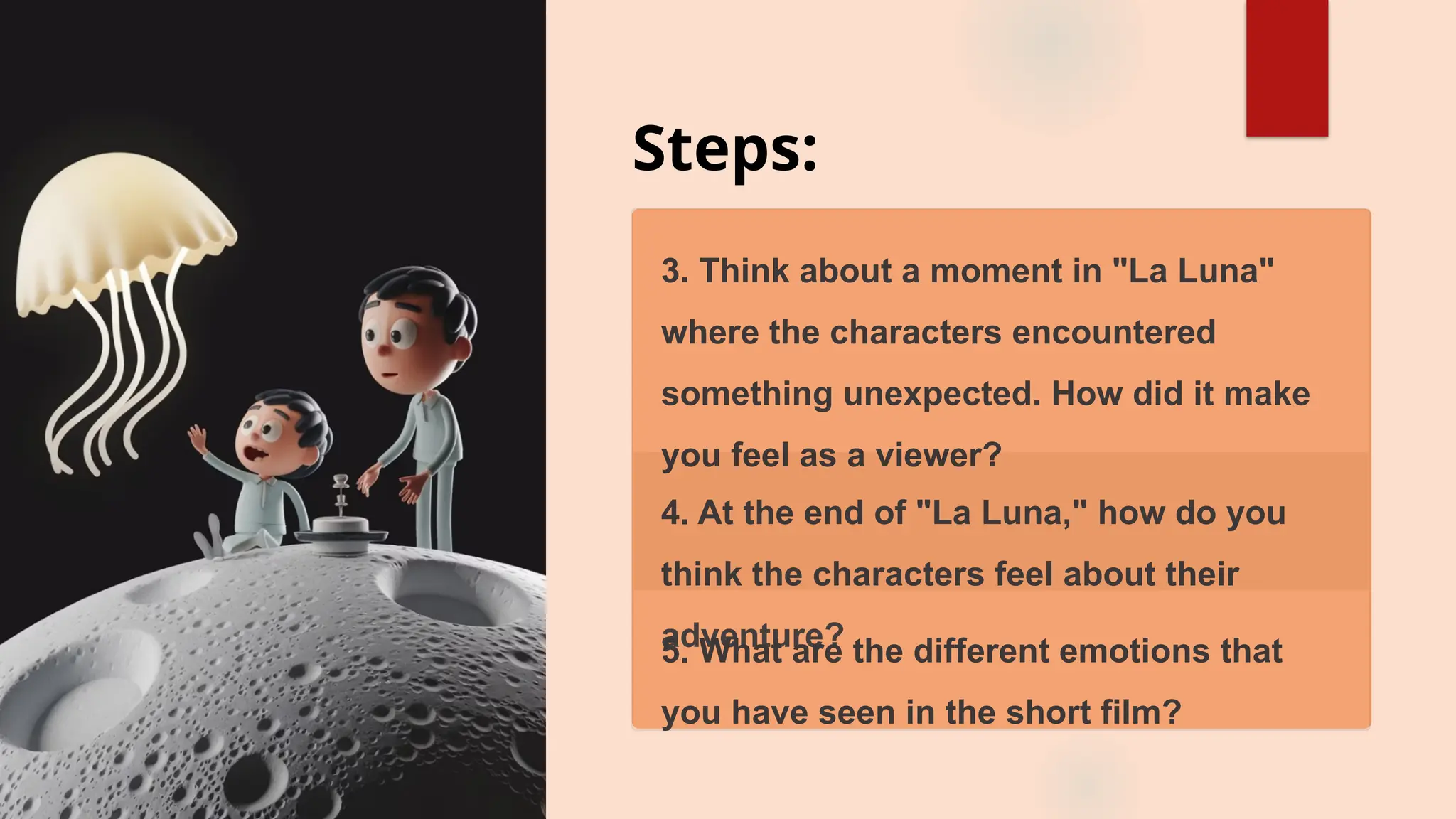 Steps:
3. Think about a moment in "La Luna"
where the characters encountered
something unexpected. How did it make
you feel as a viewer?
4. At the end of "La Luna," how do you
think the characters feel about their
adventure?
5. What are the different emotions that
you have seen in the short film?
 
