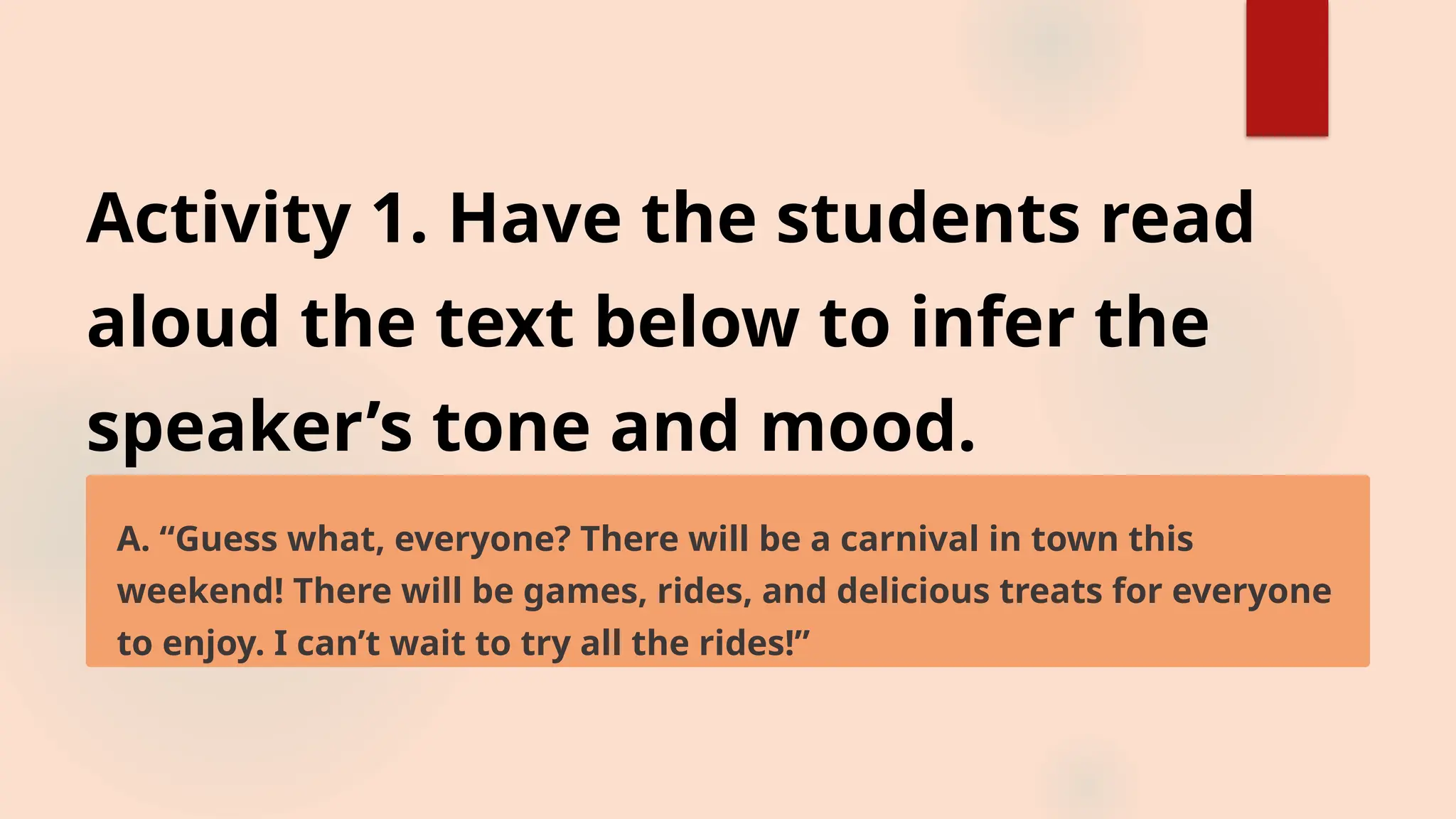 Activity 1. Have the students read
aloud the text below to infer the
speaker’s tone and mood.
A. “Guess what, everyone? There will be a carnival in town this
weekend! There will be games, rides, and delicious treats for everyone
to enjoy. I can’t wait to try all the rides!”
 