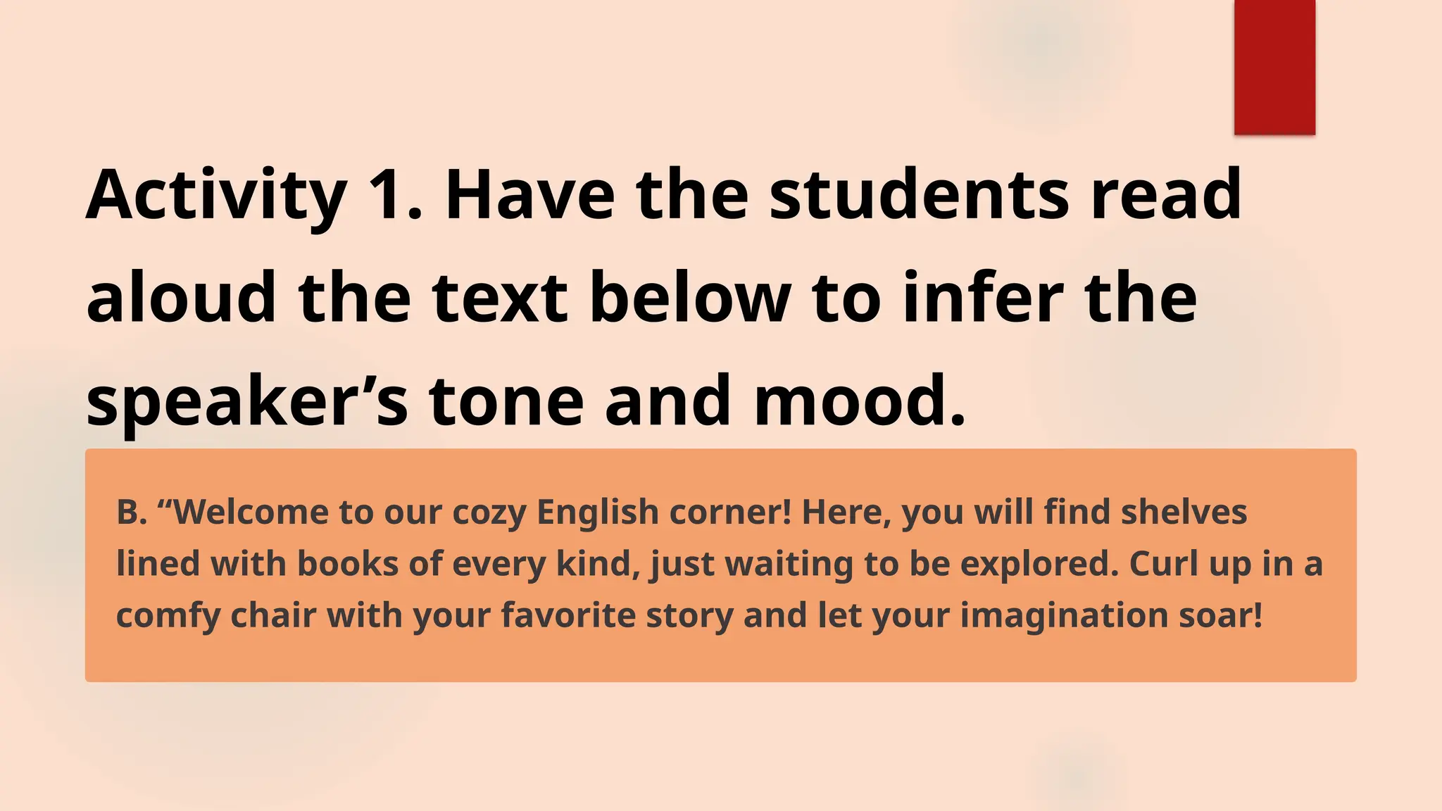Activity 1. Have the students read
aloud the text below to infer the
speaker’s tone and mood.
B. “Welcome to our cozy English corner! Here, you will find shelves
lined with books of every kind, just waiting to be explored. Curl up in a
comfy chair with your favorite story and let your imagination soar!
 