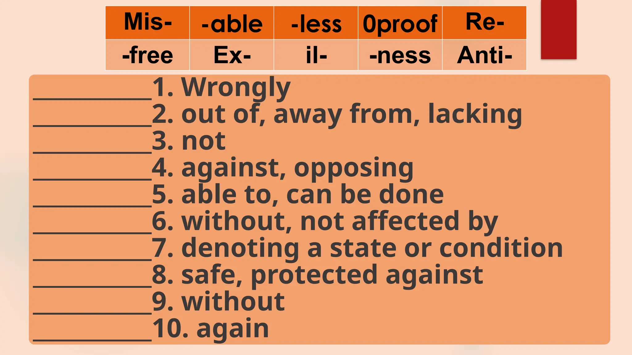 Mis- -able -less 0proof Re-
-free Ex- il- -ness Anti-
___________1. Wrongly
___________2. out of, away from, lacking
___________3. not
___________4. against, opposing
___________5. able to, can be done
___________6. without, not affected by
___________7. denoting a state or condition
___________8. safe, protected against
___________9. without
___________10. again
 