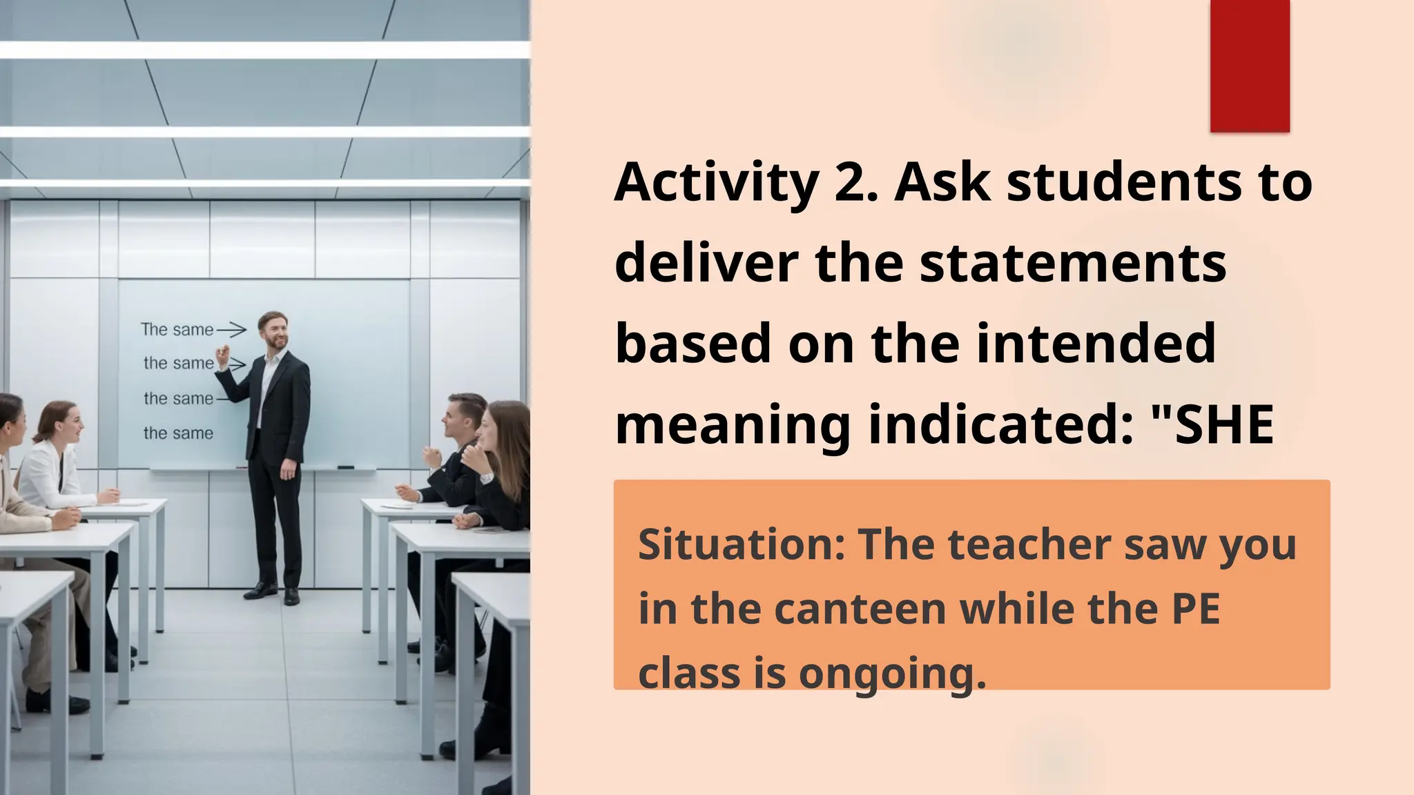 Activity 2. Ask students to
deliver the statements
based on the intended
meaning indicated: "SHE
SAW ME"
Situation: The teacher saw you
in the canteen while the PE
class is ongoing.
 