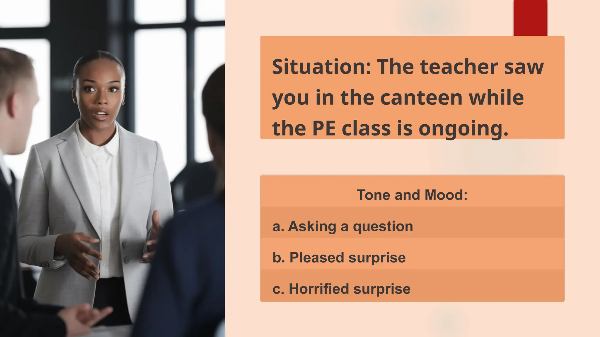 Situation: The teacher saw
you in the canteen while
the PE class is ongoing.
Tone and Mood:
a. Asking a question
b. Pleased surprise
c. Horrified surprise
 