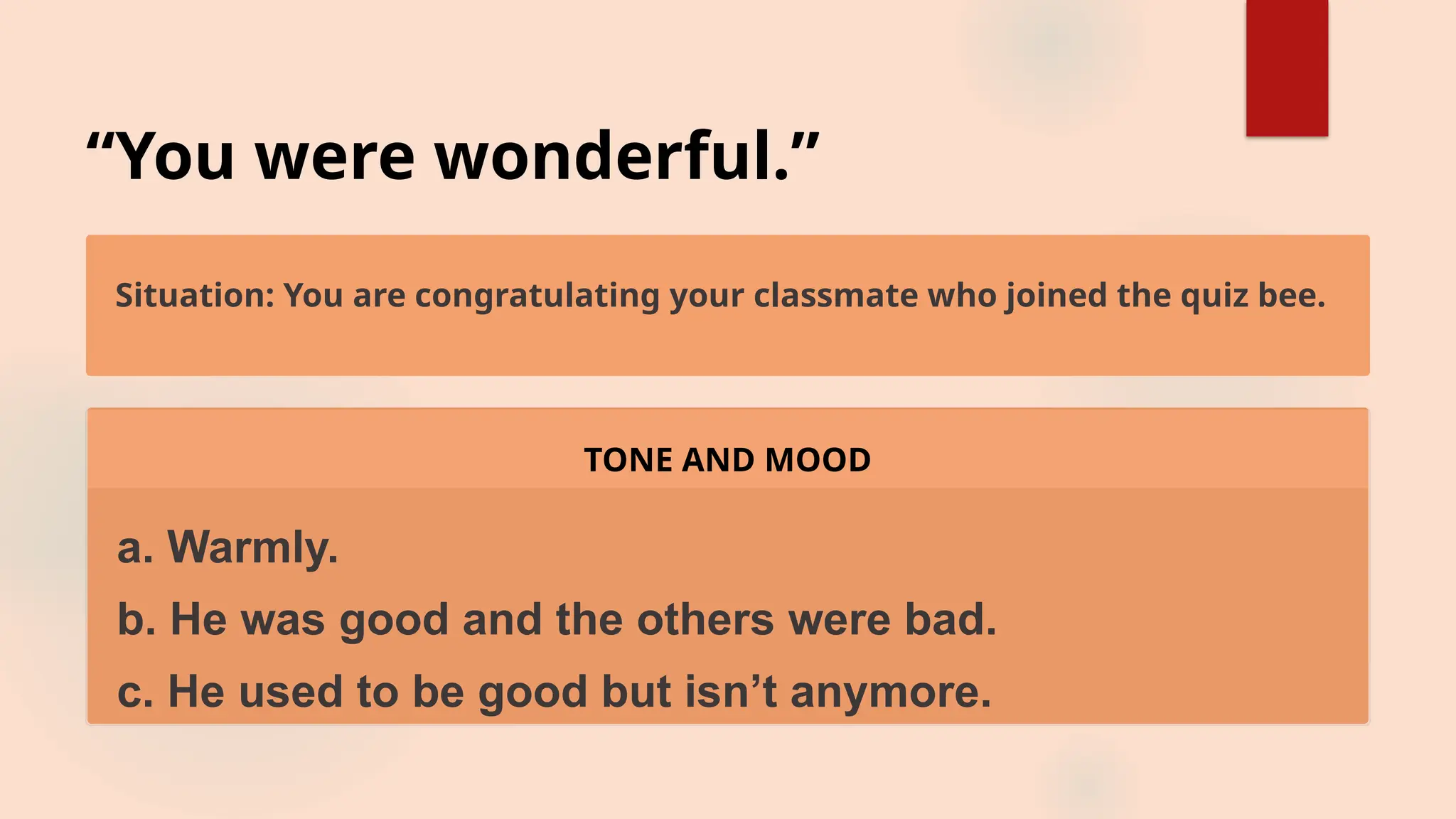 “You were wonderful.”
Situation: You are congratulating your classmate who joined the quiz bee.
TONE AND MOOD
a. Warmly.
b. He was good and the others were bad.
c. He used to be good but isn’t anymore.
 