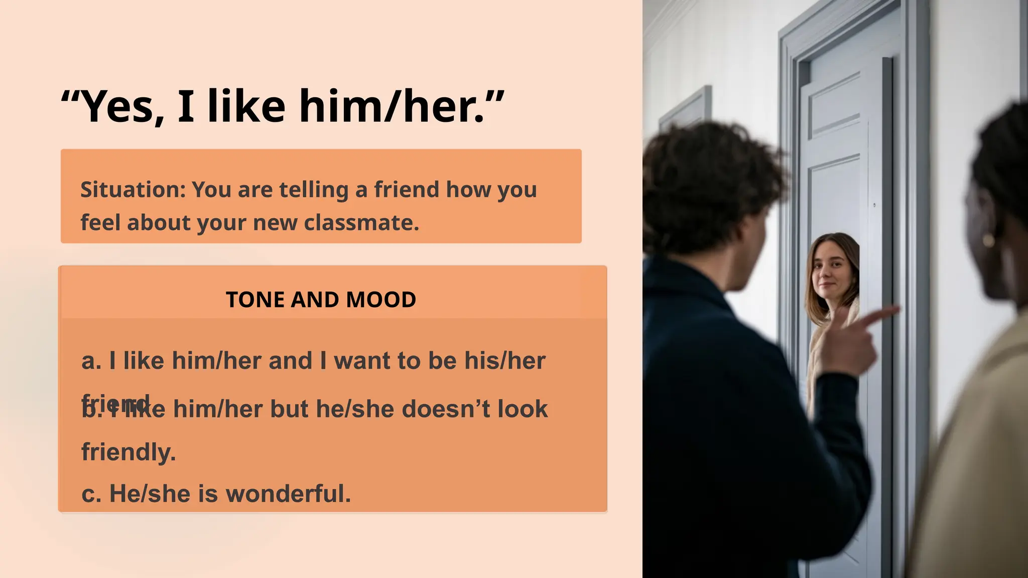 “Yes, I like him/her.”
Situation: You are telling a friend how you
feel about your new classmate.
TONE AND MOOD
a. I like him/her and I want to be his/her
friend.
b. I like him/her but he/she doesn’t look
friendly.
c. He/she is wonderful.
 