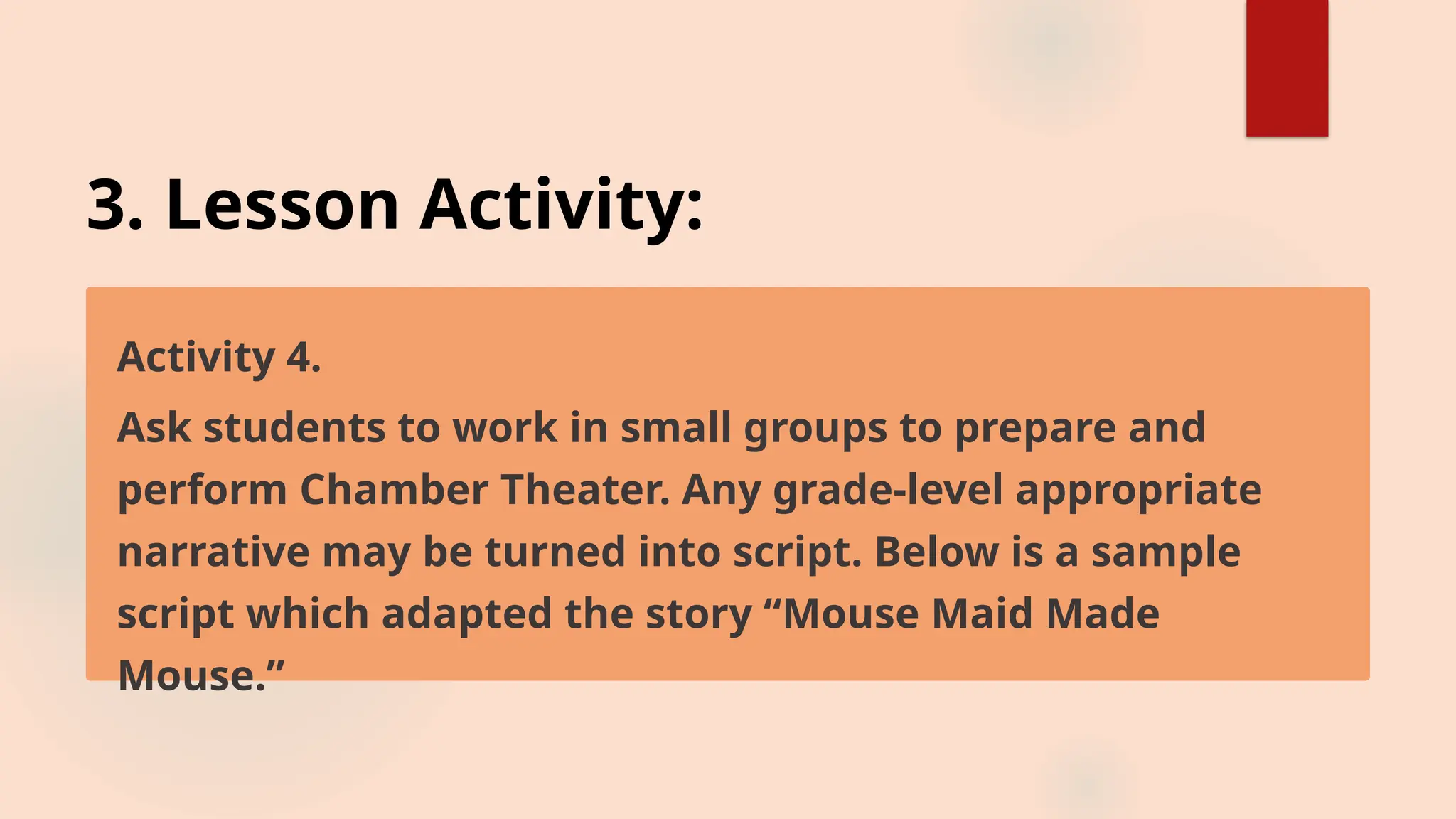 3. Lesson Activity:
Activity 4.
Ask students to work in small groups to prepare and
perform Chamber Theater. Any grade-level appropriate
narrative may be turned into script. Below is a sample
script which adapted the story “Mouse Maid Made
Mouse.”
 